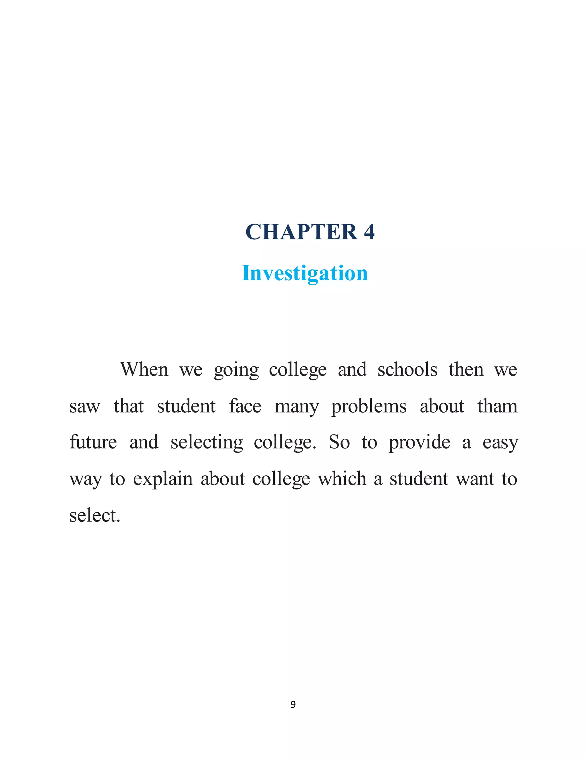 9
CHAPTER 4
Investigation
When we going college and schools then we
saw that student face many problems about tham
future and selecting college. So to provide a easy
way to explain about college which a student want to
select.
 