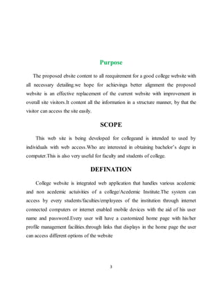3
Purpose
The proposed ebsite content to all reequirement for a good college website with
all necessary detailing.we hope for achievinga better alignment the proposed
website is an effective replacement of the current website with improvement in
overall site visitors.It content all the information in a structure manner, by that the
visitor can access the site easily.
SCOPE
This web site is being developed for collegeand is intended to used by
individuals with web access.Who are interested in obtaining bachelor’s degre in
computer.This is also very useful for faculty and students of college.
DEFINATION
College website is integrated web application that handles various acedemic
and non acedemic actuivities of a college/Acedemic Institute.The system can
access by every students/faculties/employees of the institution through internet
connected computers or internet enabled mobile devices with the aid of his user
name and password.Every user will have a customized home page with his/her
profile management facilities.through links that displays in the home page the user
can access different options of the website
 