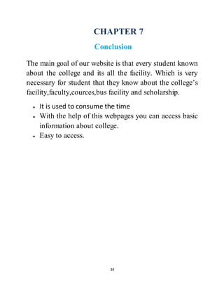 34
CHAPTER 7
Conclusion
The main goal of our website is that every student known
about the college and its all the facility. Which is very
necessary for student that they know about the college’s
facility,faculty,cources,bus facility and scholarship.
 It is used to consume the time
 With the help of this webpages you can access basic
information about college.
 Easy to access.
 