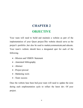 4
CHAPTER 2
OBJECTIVE
Your team will need to build and maintain a website as part of the
implementation of your Quest project.This website shouid serve as the
project’s portfolio ,but also be used to market,communicate,and educate.
Your team’s website should have a designated spot for each of the
following.
 -Mission and VISION Statement
 -Annotated bibliography
 -Abstract
 -Project proosal
 -Marketing tools
 -Team success
Once the website hase been buil,your team will need to update the siote
during each emplimentation cycle to reflact the latest dev. Of your
project.
 