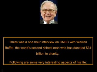 There was a one hour interview on CNBC with Warren Buffet, the world’s second richest man who has donated $31 billion to charity.  Following are some very interesting aspects of his life: 