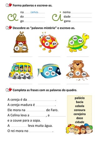 Descobre as “palavras mistério” e escreve-as.
Completa as frases com as palavras do quadro.
Forma palavras e escreve-as.
na
do
go
nema
dade
gana
cena
ma
ne
ci
A cereja é da .
A cereja madura é .
Ele mora na de Faro.
A Celina leva a , a
e a couve para a sopa.
A leva muita água.
O rei mora no .
palácio
bacia
cebola
cenoura
cerejeira
doce
cidade
te
do
ci
na
va
ci
deda cireja ce
ga
na
ci
 