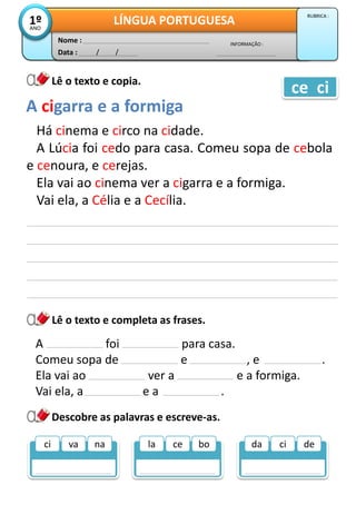 Data : / /
INFORMAÇÃO :
Nome :
LÍNGUA PORTUGUESA1ºANO
RUBRICA :
Lê o texto e copia.
Lê o texto e completa as frases.
Há cinema e circo na cidade.
A Lúcia foi cedo para casa. Comeu sopa de cebola
e cenoura, e cerejas.
Ela vai ao cinema ver a cigarra e a formiga.
Vai ela, a Célia e a Cecília.
Descobre as palavras e escreve-as.
A cigarra e a formiga
ce ci
A foi para casa.
Comeu sopa de e , e .
Ela vai ao ver a e a formiga.
Vai ela, a e a .
la ce bo da ci deci va na
 