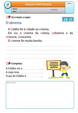 Data : / /
INFORMAÇÃO :
Nome :
LÍNGUA PORTUGUESA1ºANO
RUBRICA :
Lê o texto e copia.
Completa:
A Cidália foi à cidade ao cinema.
Ela viu o cinema da cebola, cebolona e da
cenoura, cenoureta.
O cinema foi muito bonito.
O cinema
ce ci
Ilustra o texto
A Cidália viu o .
A sopa leva .
O pai da Cidália é .
cinema
cenoura
polícia
 