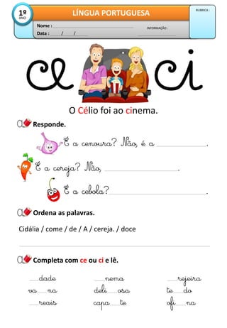 Responde.
Data : / /
INFORMAÇÃO :
Nome :
LÍNGUA PORTUGUESA1ºANO
RUBRICA :
Ordena as palavras.
Completa com ce ou ci e lê.
O Célio foi ao cinema.
va na
reais
deli osa
capa te
te do
ofi na
É a cenoura? Não, é a .
É a cebola? .
dade nema rejeira
É a cereja? Não, .
Cidália / come / de / A / cereja. / doce
 