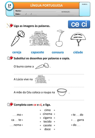 Data : / /
INFORMAÇÃO :
Nome :
LÍNGUA PORTUGUESA1ºANO
RUBRICA :
Substitui os desenhos por palavras e copia.
Liga as imagens às palavras.
Completa com ce e ci, e liga.
cimo
cinema
cigarra
tecido
cacete
doce
nema
ca te
mo
do
garra
te do
cereja capacete cenoura cidade
O burro come a .
A Lúcia vive na .
A mãe da Céu coloca a roupa na .
 