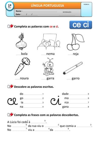 Data : / /
INFORMAÇÃO :
Nome :
LÍNGUA PORTUGUESA1ºANO
RUBRICA :
Descobre as palavras escritas.
Completa as palavras com ce e ci.
Completa as frases com as palavras descobertas.
bola nema reja
noura garra garro
A Lúcia foi cedo à .
No da rua viu o que comia a .
No viu a da .
do 1
go 2
ia 3
na 4
dade
mo
rco
gana
1
2 3
4
5
6
7
8
5
6
7 8
 