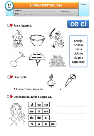 Data : / /
INFORMAÇÃO :
Nome :
LÍNGUA PORTUGUESA1ºANO
RUBRICA :
Lê e copia.
Faz a legenda.
Descobre palavras e copia-as.
cereja
polícia
bacia
cidade
cigarra
capacete
A Lúcia comeu sopa de e .
ci va na
ne ci ma
da de ci
ci o fi na
 