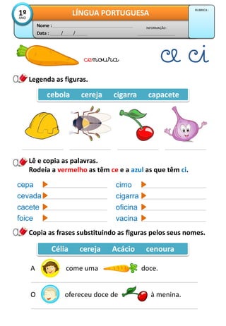 Legenda as figuras.
Data : / /
INFORMAÇÃO :
Nome :
LÍNGUA PORTUGUESA1ºANO
RUBRICA :
cebola cereja cigarra capacete
cenoura
Lê e copia as palavras.
Rodeia a vermelho as têm ce e a azul as que têm ci.
cepa
cevada
cacete
foice
cimo
cigarra
oficina
vacina
Copia as frases substituindo as figuras pelos seus nomes.
Célia cereja Acácio cenoura
A come uma doce.
O ofereceu doce de à menina.
 
