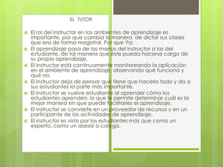  El rol del instructor en los ambientes de aprendizaje es
importante, por que cambia la manera de dictar sus clases
que era de forma magistral. Por que Ya:
 El aprendizaje pasa de las manos del instructor a las del
estudiante, de tal manera que éste pueda hacerse cargo de
su propio aprendizaje.
 El instructor está continuamente monitoreando la aplicación
en el ambiente de aprendizaje, observando qué funcionó y
qué no.
 El instructor deja de pensar que tiene que hacerlo todo y da a
sus estudiantes la parte más importante.
 El instructor se vuelve estudiante al aprender cómo los
estudiantes aprenden, lo que le permite determinar cuál es la
mejor manera en que puede facilitarles el aprendizaje.
 El instructor se convierte en un proveedor de recursos y en un
participante de las actividades de aprendizaje.
 El instructor es visto por los estudiantes más que como un
experto, como un asesor o colega.
EL TUTOR
 