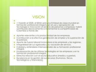 
 + VisiónEn el 2020, el SENA será una Entidad de clase mundial en
formación profesional integral y en el uso y apropiación de
tecnología e innovación al servicio de personas y empresas; habrá
contribuido decisivamente a incrementar la competitividad de
Colombia a través de:
 Aportes relevantes a la productividad de las empresas.
 Contribución a la efectiva generación de empleo y la superación de
la pobreza.
 Aporte de fuerza laboral innovadora a las empresas y las regiones.
 Integralidad de sus egresados y su vocación de servicio.
 Calidad y estándares internacionales de su formación profesional
integral.
 Incorporación de las últimas tecnologías en las empresas y en la
formación profesional integral.
 Estrecha relación con el sector educativo (media y superior).
 Excelencia en la gestión de sus recursos (humanos, físicos,
tecnológicos y financieros).
VISION
 