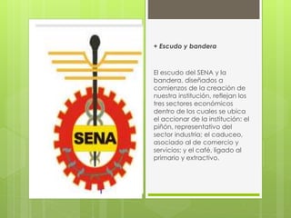 + Escudo y bandera
El escudo del SENA y la
bandera, diseñados a
comienzos de la creación de
nuestra institución, reflejan los
tres sectores económicos
dentro de los cuales se ubica
el accionar de la institución: el
piñón, representativo del
sector industria; el caduceo,
asociado al de comercio y
servicios; y el café, ligado al
primario y extractivo.
 
