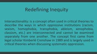 Redefining Inequity
Intersectionality: is a concept often used in critical theories to
describe the ways in which oppressive institutions (racism,
sexism, homophobia, transphobia, ableism, xenophobia,
classism, etc.) are interconnected and cannot be examined
separately from one another. The concept first came from
legal scholar Kimberlé Crenshaw in 1989 and is largely used in
critical theories when discussing systematic oppression.
 