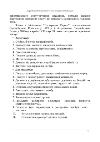 9
Е-урядування+бібліотеки = нові можливості громади
інформаційного обслуговування населення, порталів надання
електронних державних послуг, які працюють за принципом “єдиного
вікна”.
Згідно з ініціативою “Електронна Європа”, започаткованою
Європейською Комісією у 1999 р. і підтриманою Європейською
Радою у 2000-му, в країнах ЄС існує 20 таких електронних державних
послуг:
• для бізнесу:
1. Соціальні внески на працівників.
2. Корпоративні податки: декларація, повідомлення.
3. Податок на додатну вартість: заява, повідомлення.
4. Реєстрація бізнесу.
5. Подання даних до статистичних бюро.
6. Митна декларація.
7. Дозволи від екологічних служб (включаючи звітність).
8. Закупівлі для державних потреб.
• Для громадян:
1. Податки на прибуток: декларація, повідомлення про перевірку.
2. Послуги з пошуку роботи агентствами зайнятості.
3. Допомога з соціального забезпечення: допомога по безробіттю,
допомога на дітей, медичні витрати, студентські гранти.
4. Особиста документація (паспорт і посвідчення водія).
5. Реєстрація транспортного засобу.
6. Заява на дозвіл будівництва.
7. Заява в правоохоронні органи.
8. Громадські електронні бібліотеки (наявність каталогів,
інструменти пошуку).
9. Свідоцтва (про народження і реєстрацію шлюбу), запит і
доставка.
10. Вступ до вищих навчальних закладів.
11. Оголошення про переїзд (зміна адреси).
 