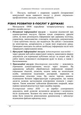 10
Е-урядування+бібліотеки = нові можливості громади
12. Послуги, пов'язані з охороною здоров'я (інтерактивні
консультації щодо наявності послуг у різних лікувально-
профілактичних закладах, запис на прийом).
РІВНІ РОЗВИТКУ Е-ПОСЛУГ У ДЕРЖАВІ
Методологія ООН передбачає чотириступінчасту модель
розвитку онлайн-послуг:
1. Початкові інформаційні послуги — надання відомостей про
адміністративні послуги. Органи влади створюють урядові
сайти, на яких розміщують інформацію про державну політику,
управління, законодавство, стандарти, відповідну документацію
і типи публічних послуг, що надаються. На сайтах є посилання
на міністерства, департаменти, а також інші підрозділи уряду.
Громадяни знаходять на сайтах необхідну інформацію після чого
завершують користування ними.
2. Просунуті інформаційні послуги (одностороння взаємодія) —
через урядові веб-сайти користувачі можуть завантажити форми
документів для отримання публічних послуг та подачі заяв. Ці
сайти мають можливості відтворення аудіо та відео, а також є
багатомовними.
3. Транзакційні послуги (двостороння взаємодія) — можливість
отримання адміністративних послуг через інтернет. На
державному вебсайті обробляються нефінансові операції:
отримання ліцензій, дозволів, подача заяви на посвідчення
особи, заповнення податкових декларацій, звернення за
соціальними пільгами тощо. Це, своєю чергою, вимагає
підвищення безпеки інфраструктури е-урядування, що можна
досягти шляхом застосування електронних підписів і смарт-
карток. Також можливе здійснення фінансових операцій, якщо
переказ грошей реалізується через надійну мережу.
Електронний підпис (ЕП) — це атрибут електронного
документа, який дозволяє встановити авторство і незмінність
після підписання. Залежно від свого виду електронний підпис
може бути повністю рівнозначним рукописному і забезпечує
підписаним файлам юридичну силу.
 
