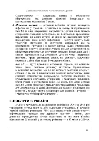 11
Е-урядування+бібліотеки = нові можливості громади
Смарт-картка — пластикова картка зі вбудованою
мікросхемою, яка дозволяє зберігати інформацію та
контролювати можливість її зміни.
4. Мережеві послуги — державні вебсайти активно запитують
інформацію у громадян, дізнаються їх думку, використовуючи
Веб 2.0 та інші інтерактивні інструменти. Органи влади можуть
створювати спеціальні вебпортали, які б дозволили громадянам
переходити від однієї служби до іншої без необхідності знову
посвідчувати свою особу. Інформація і послуги можуть бути
тематично згруповані за життєвими ситуаціями або за
конкретними галузями і в такому вигляді надані громадянам.
Електронні послуги і рішення з участю кількох департаментів та
міністерств реалізуються без усяких проблем; інформація, дані і
знання передаються від державних установ через інтегровані
програми. Уряди створюють умови, які сприяють залученню
громадян у діяльність влади і ухваленню рішень.
Веб 2.0 — друге покоління мережевих сервісів, що останнім
часом стали основою розвитку інтернету. Принциповою
відмінністю технології Веб 2.0 від першого покоління інтернет-
сервісів є те, що її використання дозволяє користувачам діяти
спільно: обмінюватися інформацією, зберігати посилання та
мультимедійні документи, створювати і редагувати публікації,
брати участь в обговоренні тощо. До слова, про деякі сервіси
Веб 2.0 можна дізнатися з методичних рекомендацій “Бібліотека
2.0”, розміщених на сайті Миколаївської обласної бібліотеки для
юнацтва у розділі “Творча лабораторія для фахівців”, рубрика —
“Методично-бібліографічні ресурси”.
Е-ПОСЛУГИ В УКРАЇНІ
Згідно з результатами дослідження аналітиків ООН за 2016 рік
український е-уряд лише на 27% відповідає стандартам. У сучасній
Україні найбільш розвинена (75%) саме перша стадія онлайн-послуг:
інформування громадян про державну політику і закони. Але
динаміка впровадження послуг позитивна: за два роки Україна
піднялася на 25 позицій у світовому рейтингу — з 87 місця у 2014 р.
 