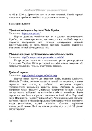 12
Е-урядування+бібліотеки = нові можливості громади
на 62 у 2016 р. Зрозуміло, що це рівень низький. Нашій державі
доведеться пройти великий шлях до розвинених е-послуг.
Взаємодія з владою
Офіційний вебпортал Верховної Ради України
Посилання: http://rada.gov.ua/
Портал дозволяє ознайомитися як з діючим законодавством
України, так і законопроектами, що знаходяться у стадії обговорення,
одержати інформацію про розгляд електронних петицій.
Зареєструвавшись на сайті, можна особисто подавати звернення,
електронні петиції або підписи за них.
Офіційне інтернет-представництво Президента України
Посилання: http://www.president.gov.ua/documents/all
Ресурс надає можливість переглянути укази, розпорядження
Президента України. Після реєстрації на сайті можна створити або
підтримати власним голосом електронну петицію.
Урядовий портал
Посилання: https://www.kmu.gov.ua/ua/catalog
Портал надає доступ до правових актів, виданих Кабінетом
Міністрів України, дозволяє подавати петиції та звернення, а також
отримати інші е-послуги, пов'язані з охороною здоров'я,
громадянством, соціальним захистом тощо. Одержати їх можна,
відкривши розділ “Послуги”, підрозділ “Електронні послуги”. Пошук
послуг можна здійснити за категоріями або за алфавітом. Також
портал містить багато корисних посилань на інші сайти: Верховної
Ради, Президента, Конституційного Суду, Ради національної безпеки і
оборони України, а також центральних та місцевих органів виконавчої
влади (міністерств, служб, агентств, обласних державних
адміністрацій тощо). Дані посилання розміщені у розділі “Державні
сайти України”.
 
