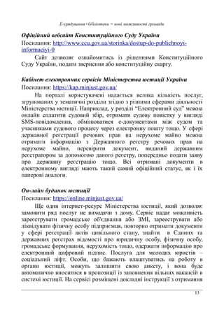 13
Е-урядування+бібліотеки = нові можливості громади
Офіційний вебсайт Конституційного Суду України
Посилання: http://www.ccu.gov.ua/storinka/dostup-do-publichnoyi-
informaciyi-0
Сайт дозволяє ознайомитись із рішеннями Конституційного
Суду України, подати звернення або конституційну скаргу.
Кабінет електронних сервісів Міністерства юстиції України
Посилання: https://kap.minjust.gov.ua/
На порталі користувачеві надається велика кількість послуг,
згрупованих у тематичні розділи згідно з різними сферами діяльності
Міністерства юстиції. Наприклад, у розділі “Електронний суд” можна
онлайн сплатити судовий збір, отримати судову повістку у вигляді
SMS-повідомлення, обмінюватися е-документами між судом та
учасниками судового процесу через електронну пошту тощо. У сфері
державної реєстрації речових прав на нерухоме майно можна
отримати інформацію з Державного реєстру речових прав на
нерухоме майно, перевірити документ, виданий державним
реєстратором за допомогою даного реєстру, попередньо подати заяву
про державну реєстрацію тощо. Всі отримані документи в
електронному вигляді мають такий самий офіційний статус, як і їх
паперові аналоги.
Он-лайн будинок юстиції
Посилання: https://online.minjust.gov.ua/
Ще один інтернет-ресурс Міністерства юстиції, який дозволяє
замовити ряд послуг не виходячи з дому. Сервіс надає можливість
зареєструвати громадське об'єднання або ЗМІ, зарееструвати або
ліквідувати фізичну особу підприємця, повторно отримати документи
у сфері реєстрації актів цивільного стану, знайти в Єдиних та
державних реєстрах відомості про юридичну особу, фізичну особу,
громадське формування, нерухомість тощо, одержати інформацію про
електронний цифровий підпис. Послуга для молодих юристів –
соціальний ліфт. Особи, що бажають влаштуватись на роботу в
органи юстиції, можуть залишити свою анкету, і вона буде
автоматично вноситися в пропозиції із заповнення вільних вакансій в
системі юстиції. На сервісі розміщені докладні інструкції з отримання
 