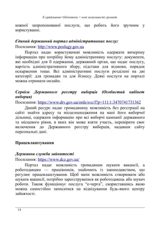 14
Е-урядування+бібліотеки = нові можливості громади
кожної запропонованої послуги, що робить його зручним у
користуванні.
Єдиний державний портал адміністративних послуг
Посилання: http://www.poslugy.gov.ua
Портал надає користувачеві можливість одержати вичерпну
інформацію про потрібну йому адміністративну послугу: документи,
які необхідні для її одержання, державний орган, що надає послугу,
вартість адміністративного збору, підстави для відмови, порядок
оскарження тощо. Всі адміністративні послуги розділені на дві
категорії: для громадян та для бізнесу. Деякі послуги на порталі
можна отримати онлайн.
Сервіси Державного реєстру виборців (Особистий кабінет
виборця)
Посилання: https://www.drv.gov.ua/ords/svc/f?p=111:1:3470741731362
Даний ресурс надає громадянину можливість без реєстрації на
сайті знайти адресу та місцезнаходження на мапі його виборчої
дільниці, одержати інформацію про всі виборчі кампанії державного
та місцевого рівня, в яких він може взяти участь, перевірити своє
включення до Державного реєстру виборців, надавши сайту
персональні дані.
Працевлаштування
Державна служба зайнятості
Посилання: https://www.dcz.gov.ua/
Портал надає можливість громадянам шукати вакансії, а
роботодавцям — працівників, знайомить із законодавством, що
регулює працевлаштування. Щоб мати можливість створювати або
шукати вакансії, потрібно зареєструватися як роботодавець або шукач
роботи. Також функціонує послуга “е-черга”, скориставшись якою
можна самостійно записатися на відвідування будь-якого центру
зайнятості.
 