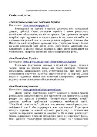 15
Е-урядування+бібліотеки = нові можливості громади
Соціальний захист
Міністерство соціальної політики України
Посилання: https://www.msp.gov.ua/
Розташовані на порталі е-сервіси: допомога при народженні
дитини, субсидії. Серед заявлених сервісів є також розрахунок
пенсійного забезпечення, але він не працює. Для отримання послуги
потрібно зареєструватися на порталі одним із наступних способів: за
адресою електронної пошти, за електронним цифровим підписом або
BankID (спосіб верифікації громадян через українські банки). Також
на сайті розміщена база даних дітей, яких можна усиновити або
влаштувати в сімейні форми виховання. Щоб стати кандидатом на
усиновлення, потрібно заповнити заяву в електронній формі.
Пенсійний фонд України
Посилання: https://portal.pfu.gov.ua/sidebar/Templates/Default
Е-послуги (одержання виписок з пенсійної справи, подання
заявок, запис на прийом тощо) для трьох категорій громадян:
пенсіонерів, застрахованих осіб, страхувальників. Для того, щоб
скористатися послугою, потрібно зареєструватися на порталі. Деякі
послуги надаються тільки при наявності електронного цифрового
підпису та електронного пенсійного посвідчення.
Пенсійний консультант
Посилання: https://pensia.ua/ua/pro-proekt/about
Даний портал електронних послуг дозволяє в онлайн-режимі
розрахувати майбутню пенсію або перевірити уже призначену. Даний
ресурс має декілька е-сервісів. “Експрес-аналіз розміру пенсії”
дозволяє зробити приблизний розрахунок майбутньої пенсії.
“Пенсійний калькулятор” здійснює максимально точний розрахунок
майбутньої пенсії або перерахунок вже призначеної. Користувач
послуги отримує детальний протокол розрахунку із зазначенням
законів та переліком необхідних документів. На підставі розрахунку
можна відстоювати право на збільшення пенсії в Пенсійному фонді.
Інші сервіси: “Калькулятор недержавної пенсії” та “Консультації
 
