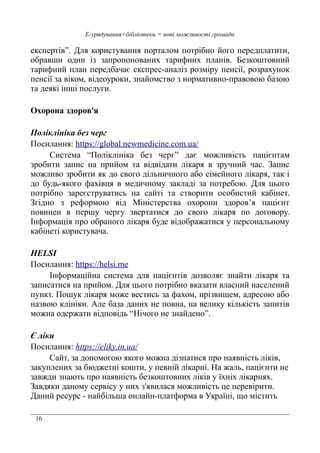 16
Е-урядування+бібліотеки = нові можливості громади
експертів”. Для користування порталом потрібно його передплатити,
обравши один із запропонованих тарифних планів. Безкоштовний
тарифний план передбачає експрес-аналіз розміру пенсії, розрахунок
пенсії за віком, відеоуроки, знайомство з нормативно-правовою базою
та деякі інші послуги.
Охорона здоров'я
Поліклініка без черг
Посилання: https://global.newmedicine.com.ua/
Система “Поліклініка без черг” дає можливість пацієнтам
зробити запис на прийом та відвідати лікаря в зручний час. Запис
можливо зробити як до свого дільничного або сімейного лікаря, так і
до будь-якого фахівця в медичному закладі за потребою. Для цього
потрібно зареєструватись на сайті та створити особистий кабінет.
Згідно з реформою від Міністерства охорони здоров’я пацієнт
повинен в першу чергу звертатися до свого лікаря по договору.
Інформація про обраного лікаря буде відображатися у персональному
кабінеті користувача.
HELSI
Посилання: https://helsi.me
Інформаційна система для пацієнтів дозволяє знайти лікаря та
записатися на прийом. Для цього потрібно вказати власний населений
пункт. Пошук лікаря може вестись за фахом, прізвищем, адресою або
назвою клініки. Але база даних не повна, на велику кількість запитів
можна одержати відповідь “Нічого не знайдено”.
Є ліки
Посилання: https://eliky.in.ua/
Сайт, за допомогою якого можна дізнатися про наявність ліків,
закуплених за бюджетні кошти, у певній лікарні. На жаль, пацієнти не
завжди знають про наявність безкоштовних ліків у їхніх лікарнях.
Завдяки даному сервісу у них з'явилася можливість це перевірити.
Даний ресурс - найбільша онлайн-платформа в Україні, що містить
 