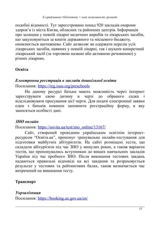 17
Е-урядування+бібліотеки = нові можливості громади
подобні відомості. Тут зареєстровано понад 920 закладів охорони
здоров’я із міста Києва, обласних та районних центрів. Інформація
про залишки у певній лікарні медичних виробів та лікарських засобів,
що закуповуються за кошти державного та місцевого бюджету,
оновлюється щотижнево. Сайт дозволяє як одержати перелік усіх
лікарських засобів, наявних у певній лікарні, так і шукати конкретний
лікарський засіб (за торговою назвою або активною речовиною) у
різних лікарнях.
Освіта
Електронна реєстрація в заклади дошкільної освіти
Посилання: https://reg.isuo.org/preschools
На даному ресурсі батьки мають можливість через інтернет
зареєструвати свою дитину в черзі до обраного садка і
відслідковувати просування цієї черги. Для подачі електронної заявки
один з батьків повинен заповнити реєстраційну форму, в яку
заносяться особисті дані.
ЗНО онлайн
Посилання: https://osvita.ua/test/zno_online/13167/
Сайт, створений провідним українським освітнім інтернет-
ресурсом “Освіта.ua”, пропонує тренувальне онлайн-тестування для
підготовки майбутніх абітурієнтів. На сайті розміщені тести, що
складали абітурієнти під час ЗНО у минулих роках, а також варіанти
тестів, що пропонувались вступникам до вищих навчальних закладів
України під час пробного ЗНО. Після виконання тестових завдань
надаються правильні відповіді на всі завдання та розраховується
результат у тестових та рейтингових балах, також визначається час
витрачений на виконання тесту.
Транспорт
Укрзалізниця
Посилання: https://booking.uz.gov.ua/en/
 