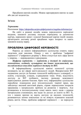 18
Е-урядування+бібліотеки = нові можливості громади
Придбання квитків онлайн. Можна зарезервувати квиток за один
або два дні заздалегідь.
Зв'язок
Укрпошта
Посилання: https://ukrposhta.ua/pro-pidpriyemstvo/zagalna-informaciya/
На сайті в режимі онлайн можна передплатити періодичні
видання, замовити доставку посилки отримувачу за допомогою
кур'єра, переказати гроші з власної банківської картки іншій людині,
організувати доставку речей придбаних через інтернет та навіть
замовити власну марку.
ПРОБЛЕМА ЦИФРОВОЇ НЕРІВНОСТІ
Перехід до нового інформаційного суспільства ставить перед
людством нові виклики. Одним з них є проблема “цифрової
нерівності” (“цифрового розриву”). Вона стосується всіх сфер життя
і, зокрема, — впровадження е-урядування.
Цифрова нерівність — нерівність у доступі до соціальних,
економічних, освітніх, культурних та інших можливостей, що
поглиблюється внаслідок нерівного доступу до ІКТ.
В інформаційному суспільстві новітні технології суттєво
впливають на всі сфери життєдіяльності людей. Використання ІКТ
надаватиме доступ до базових технологій майбутнього: е-комерції, е-
освіти, е-культури, е-науки, е-урядування тощо. Отже, відсутність
доступу до ІКТ позбавить частину громадян можливості
користуватися даними благами. Крім того, інформаційне суспільство
передбачає підвищення ролі інтелектуальної, творчої праці, яка
забезпечує високий життєвий рівень, сприяє перенесенню інтересів
працівника з матеріальних проблем на розвиток і творчість. Але
розвиватись в інтелектуальному плані мають змогу люди з певним
матеріальним становищем, яке надає їм доступ до освіти та ІКТ. Ті,
хто з певних причин не мають доступу до високих технологій,
розвиваються значно повільніше та не можуть підвищити власний
рівень життя. Отже, проблема цифрової нерівності — це передусім
 