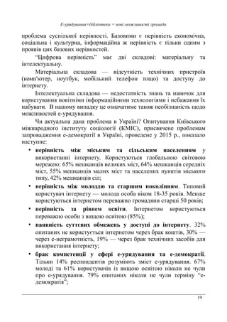 19
Е-урядування+бібліотеки = нові можливості громади
проблема суспільної нерівності. Базовими є нерівність економічна,
соціальна і культурна, інформаційна ж нерівність є тільки одним з
проявів цих базових нерівностей.
“Цифрова нерівність” має дві складові: матеріальну та
інтелектуальну.
Матеріальна складова — відсутність технічних пристроїв
(комп'ютер, ноутбук, мобільний телефон тощо) та доступу до
інтернету.
Інтелектуальна складова — недостатність знань та навичок для
користування новітніми інформаційними технологіями і небажання їх
набувати. В нашому випадку це означатиме також необізнаність щодо
можливостей е-урядування.
Чи актуальна дана проблема в Україні? Опитування Київського
міжнародного інституту соціології (КМІС), присвячене проблемам
запровадження е-демократії в Україні, проведене у 2015 р., показало
наступне:
• нерівність між міським та сільським населенням у
використанні інтернету. Користуються глобальною світовою
мережею: 65% мешканців великих міст, 64% мешканців середніх
міст, 55% мешканців малих міст та населених пунктів міського
типу, 42% мешканців сіл;
• нерівність між молоддю та старшим поколінням. Типовий
користувач інтернету — молода особа віком 18-35 років. Менше
користуються інтернетом переважно громадяни старші 50 років;
• нерівність за рівнем освіти. Інтернетом користуються
переважно особи з вищою освітою (85%);
• наявність суттєвих обмежень у доступі до інтернету. 32%
опитаних не користується інтернетом через брак коштів, 30% —
через е-неграмотність, 19% — через брак технічних засобів для
використання інтернету;
• брак компетенції у сфері е-урядування та е-демократії.
Тільки 14% респондентів розуміють зміст е-урядування. 67%
молоді та 61% користувачів із вищою освітою ніколи не чули
про е-урядування. 79% опитаних ніколи не чули терміну “е-
демократія”;
 