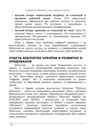 20
Е-урядування+бібліотеки = нові можливості громади
• низький інтерес користувачів інтернету до е-взаємодії із
органами публічної влади. Тільки 21% користувачів
цікавляться інформацією про публічні послуги та діяльність
органів влади, всього 5% вступають у комунікацію із
представниками органів місцевого самоврядування;
• низький інтерес громадян до е-взаємодії як такої. Лише 9%
опитаних беруть участь у е-опитуваннях, 6% взаємодіють із
громадськими об'єднаннями та ініціативними групами, 4%
користуються е-послугами.
Отже, в Україні існує проблема цифрової нерівності. І це
безпосередньо впливає на стан впровадження е-урядування.
Бібліотеки як пункти доступу до інтернету та інформаційні центри
здатні зробити внесок в подолання обох складових даної проблеми.
УЧАСТЬ БІБЛІОТЕК УКРАЇНИ В РОЗВИТКУ Е-
УРЯДУВАННЯ
Бібліотека — це заклад, що надає безкоштовні послуги та
працює із соціально незахищеними верствами населення. Для
багатьох сільських мешканців, пенсіонерів, підлітків з незабезпечених
родин вона — єдине місце, де вони можуть одержати вільний доступ
до ІКТ. Книгозбірні можуть допомогти користувачам подолати
“цифрову прірву”. Без її подолання неможливий ні процес
глобалізації, ні ефективний розвиток громади, ні впровадження е-
урядів.
Нині в Україні успішно реалізується Ініціатива “Публічні
бібліотеки — мости до електронного урядування”. Вона є частиною
Національного плану дій у рамках “Партнерства «Відкритий уряд»”,
затвердженого розпорядженням Кабінету Міністрів України від
05.04.2012 року №220-р і реалізується за підтримки Ради
міжнародних наукових досліджень та обмінів у рамках програми
“Бібліоміст”. Зазначена ініціатива передбачає встановлення
електронної інформаційної взаємодії громадян із владою через
бібліотеки, навчання бібліотекарів користуванню ресурсами та
технологіями електронного урядування, популяризацію його переваг
серед громадян.
 