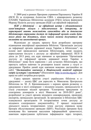 21
Е-урядування+бібліотеки = нові можливості громади
У 2009 році в рамках Програми сприяння Парламенту України II
(ПСП II) за підтримки Агентства США з міжнародного розвитку
(USAID) Українська бібліотечна асоціація (УБА) почала формувати
Мережу Пунктів доступу громадян (ПДГ) до офіційній інформації.
ПДГ у бібліотеці — це офіційний центр з облаштованим
комп’ютерним місцем з підключенням до інтернету, де
користувачі мають можливість самостійно або за допомогою
бібліотекаря отримати доступ до інформації органів влади будь-
якого рівня та дізнатись, яким чином можна долучитися та
впливати на законодавчий процес.
Відповідно до завдань проекту було розроблено програму
підвищення кваліфікації працівників бібліотек “Організація доступу
до інформації органів державної влади України в бібліотеках”, на
основі якої проводилося навчання бібліотекарів, котрі надають
користувачам послуги з доступу до офіційної інформації. ПСП II
діяла до 2013 року, але курс навчання за програмою “Організація
доступу до інформації органів державної влади України в
бібліотеках” може бути корисним і для сучасних бібліотекарів, що
прагнуть набути навички та розширити власні знання у галузі е-
урядування. Пройти даний курс навчання можливо дистанційно на
сайті “Дистанційне навчання в Національній академії керівних
кадрів культури і мистецтв” (Посилання: http://e-osvita.org.ua/). Для
праці на сайті потрібна рєестрація.
Серед кращих практик участі українських бібліотек в е-
урядуванні — досвід ЦБС для дорослих м. Миколаєва. Центральна
бібліотека ім. М. Л. Кропивницького з перших кроків розвитку е-
урядування в місті співпрацює з місцевою владою, громадськістю й
стала учасницею міської програми “Електронне врядування та
електронна демократія в місті Миколаєві на 2010-2015 роки”,
розробленої за участі органів місцевого самоврядування, провідних
експертів, громадських організацій. За програмою в бібліотеках ЦБС
планувалося організувати 18 інтерактивних точок доступу до
місцевого електронного документообігу. У процесі подальшої
діяльності модель інтерактивних точок доступу отримала назву
Центрів обслуговування громадян (ЦОГ). Реалізація програми була
неможлива без навчання населення інформаційній грамотності,
навичкам користування публічною інформацією через інтернет,
 