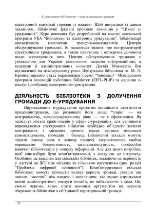 22
Е-урядування+бібліотеки = нові можливості громади
електронній взаємодії городян із владою. Щоб впоратися із даним
завданням, бібліотечні фахівці пройшли навчання у “Школі е-
урядування”. Курс навчання був розроблений на основі навчальної
програми УБА “Бібліотеки та електронне урядування”. Бібліотекарі
оволодівають навичками тренерів-консультантів Центрів
обслуговування громадян, їм надаються знання про інструментарій
електронного урядування, а також практична і методична допомога
щодо користування ним. Центри обслуговування громадян є
унікальною для України технологією надання інформаційних, а
подекуди й адміністративних е-послуг. Досвід Миколаєва був
відзначений на міжнародному рівні. Центральна бібліотека ім. М. Л.
Кропивницького стала переможцем премії “Інновації” Міжнародної
програми інновацій публічних бібліотек (EIFL-PLIP) за надання е-
послуг і розбудову електронного урядування.
ДІЯЛЬНІСТЬ БІБЛІОТЕКИ З ДОЛУЧЕННЯ
ГРОМАДИ ДО Е-УРЯДУВАННЯ
Впровадження е-урядування протягом останнього десятиліття
продемонструвало, що розвивати його лише “згори” — на
центральному, загальнодержавному рівні — не є ефективним. Як
засвідчує досвід країн-лідерів у сфері е-урядування, для успішного
впровадження електронних ініціатив необхідно об’єднати зусилля
центральних і місцевих органів влади, органів місцевого
самоврядування, громадян і бізнесу. Бібліотечні заклади можуть
зіграти значну роль в даному процесі, скориставшись своїми
перевагами: безкоштовність, загальнодоступність, професійні
навички бібліотекарів у пошуку інформації. Але для цього потрібно,
щоб книгозбірні були комп'ютеризовані, з доступом до інтернету.
Особливо це важливо для сільських бібліотек, зважаючи на нерівність
у доступі до ІКТ між міським та сільським населенням (див. розділ
“Проблема цифрової нерівності”). Комп'ютеризовані сільські
бібліотеки можуть принести велику користь громаді, ставши так
званим “мостом” між владою і населенням, яке зможе отримувати
якісні адміністративні послуги онлайн, не виїжджаючи з села. Це,
своєю чергою, може стати вагомим аргументом на користь
збереження бібліотеки в об’єднаній територіальній громаді.
 