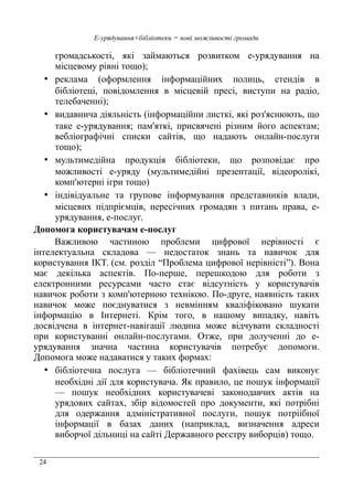 24
Е-урядування+бібліотеки = нові можливості громади
громадськості, які займаються розвитком е-урядування на
місцевому рівні тощо);
• реклама (оформлення інформаційних полиць, стендів в
бібліотеці, повідомлення в місцевій пресі, виступи на радіо,
телебаченні);
• видавнича діяльність (інформаційни листкі, які роз'яснюють, що
таке е-урядування; пам'яткі, присвячені різним його аспектам;
вебліографічні списки сайтів, що надають онлайн-послуги
тощо);
• мультимедійна продукція бібліотеки, що розповідає про
можливості е-уряду (мультимедійні презентації, відеоролікі,
комп'ютерні ігри тощо)
• індівідуальне та групове інформування представників влади,
місцевих підпріємців, пересічних громадян з питань права, е-
урядування, е-послуг.
Допомога користувачам е-послуг
Важливою частиною проблеми цифрової нерівності є
інтелектуальна складова — недостаток знань та навичок для
користування ІКТ. (см. розділ “Проблема цифрової нерівністі”). Вона
має декілька аспектів. По-перше, перешкодою для роботи з
електронними ресурсами часто стає відсутність у користувачів
навичок роботи з комп'ютерною технікою. По-друге, наявність таких
навичок може поєднуватися з невмінням кваліфіковано шукати
інформацію в Інтернеті. Крім того, в нашому випадку, навіть
досвідчена в інтернет-навігації людина може відчувати складності
при користуванні онлайн-послугами. Отже, при долученні до е-
урядування значна частина користувачів потребує допомоги.
Допомога може надаватися у таких формах:
• бібліотечна послуга — бібліотечний фахівець сам виконує
необхідні дії для користувача. Як правило, це пошук інформації
— пошук необхідних користувачеві законодавчих актів на
урядових сайтах, збір відомостей про документи, які потрібні
для одержання адміністративної послуги, пошук потріібної
інформації в базах даних (наприклад, визначення адреси
виборчої дільниці на сайті Державного реєстру виборців) тощо.
 