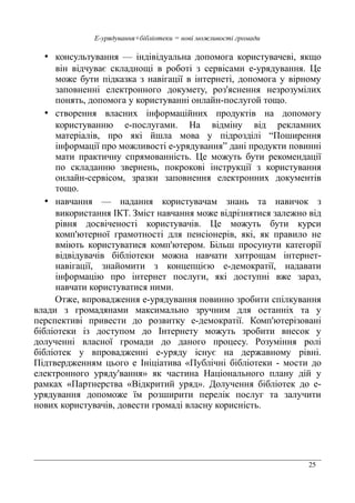 25
Е-урядування+бібліотеки = нові можливості громади
• консультування — індівідуальна допомога користувачеві, якщо
він відчуває складнощі в роботі з сервісами е-урядування. Це
може бути підказка з навігації в інтернеті, допомога у вірному
заповненні електронного докумету, роз'яснення незрозумілих
понять, допомога у користуванні онлайн-послугой тощо.
• створення власних інформаційних продуктів на допомогу
користуванню е-послугами. На відміну від рекламних
матеріалів, про які йшла мова у підрозділі “Поширення
інформації про можливості е-урядування” дані продукти повинні
мати практичну спрямованність. Це можуть бути рекомендації
по складанню звернень, покрокові інструкції з користування
онлайн-сервісом, зразки заповнення електронних документів
тощо.
• навчання — надання користувачам знань та навичок з
використання ІКТ. Зміст навчання може відрізнятися залежно від
рівня досвіченості користувачів. Це можуть бути курси
комп'ютерної грамотності для пенсіонерів, які, як правило не
вміють користуватися комп'ютером. Більш просунути категорії
відвідувачів бібліотеки можна навчати хитрощам інтернет-
навігації, знайомити з концепцією е-демократії, надавати
інформацію про інтернет послуги, які доступні вже зараз,
навчати користуватися ними.
Отже, впровадження е-урядування повинно зробити спілкування
влади з громадянами максимально зручним для останніх та у
перспективі привести до розвитку е-демократії. Комп'ютерізовані
бібліотеки із доступом до Інтернету можуть зробити внесок у
долученні власної громади до даного процесу. Розуміння ролі
бібліотек у впровадженні е-уряду існує на державному рівні.
Підтвердженням цього е Ініціатива «Публічні бібліотеки - мости до
електронного уряду'вання» як частина Національного плану дій у
рамках «Партнерства «Відкритий уряд». Долучення бібліотек до е-
урядування допоможе їм розширити перелік послуг та залучити
нових користувачів, довести громаді власну корисність.
 
