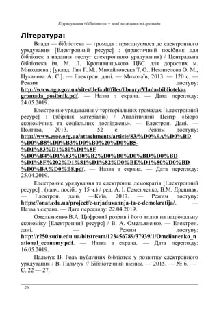 26
Е-урядування+бібліотеки = нові можливості громади
Література:
Влада — бібліотека — громада : приєднуємося до електронного
урядування [Електронний ресурс] : (практичний посібник для
бібліотек з надання послуг електронного урядування) / Центральна
бібліотека ім. М. Л. Кропивницького ЦБС для дорослих м.
Миколаєва ; [уклад. Гич Г. М., Михайловська Т. О., Некипелова О. М.,
Цуканова А. Є.]. — Електрон. дані. — Миколаїв, 2013. — 120 с. —
Режим доступу:
http://www.ogp.gov.ua/sites/default/files/library/Vlada-biblioteka-
gromada_posibnik.pdf. — Назва з екрана. — Дата перегляду:
24.05.2019.
Електронне урядування у теріторіальних громадах [Електронний
ресурс] : (збірник матеріалів) / Аналітичний Центр «Бюро
економічних та соціальних досліджень». — Електрон. Дані. —
Полтава, 2013. — 52 с. — Режим доступу:
http://www.esoc.org.ua/attachments/article/83/%D0%9A%D0%BD
%D0%B8%D0%B3%D0%B0%20%D0%B5-
%D1%83%D1%80%D1%8F
%D0%B4%D1%83%D0%B2%D0%B0%D0%BD%D0%BD
%D1%8F%202%D1%81%D1%82%D0%BE%D1%80%D0%BD
%D0%BA%D0%B8.pdf. — Назва з екрана. — Дата перегляду:
25.04.2019.
Електронне урядування та електронна демократія [Електронний
ресурс] : (навч. посіб.: у 15 ч.) / ред. А. І. Семенченко, В.М. Дрешпак.
— Електрон. дані. —Київ, 2017. — Режим доступу:
https://onat.edu.ua/project/e-urjaduvannja-ta-e-demokratija/. —
Назва з екрана. — Дата перегляду: 22.04.2019.
Омельяненко В.А. Цифровий розрив і його вплив на національну
економіку [Електронний ресурс] / В. А. Омельяненко. — Електрон.
дані. — Режим доступу:
http://r250.sudu.edu.ua/bitstream/123456789/37939/1/Omelianenko_n
ational_economy.pdf. — Назва з екрана. — Дата перегляду:
16.05.2019.
Пальчук В. Роль публічних бібліотек у розвитку електронного
урядування / В. Пальчук // Бібліотечний вісник. — 2015. — № 6. —
С. 22 — 27.
 
