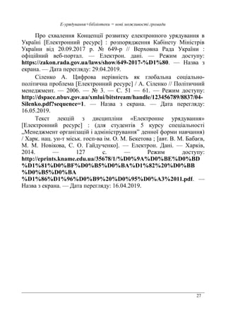 27
Е-урядування+бібліотеки = нові можливості громади
Про схвалення Концепції розвитку електронного урядування в
Україні [Електронний ресурс] : розпорядження Кабінету Міністрів
України від 20.09.2017 р. № 649-р // Верховна Рада України :
офіційний веб-портал. — Електрон. дані. — Режим доступу:
https://zakon.rada.gov.ua/laws/show/649-2017-%D1%80. — Назва з
екрана. — Дата перегляду: 29.04.2019.
Сіленко А. Цифрова нерівність як глобальна соціально-
політична проблема [Електронний ресурс] / А. Сіленко // Політичний
менеджмент. — 2006. — № 3. — С. 51 — 61. — Режим доступу:
http://dspace.nbuv.gov.ua/xmlui/bitstream/handle/123456789/8837/04-
Silenko.pdf?sequence=1. — Назва з екрана. — Дата перегляду:
16.05.2019.
Текст лекцій з дисципліни «Електронне урядування»
[Електронний ресурс] : (для студентів 5 курсу спеціальності
„Менеджмент організацій і адміністрування” денної форми навчання)
/ Харк. нац. ун-т міськ. госп-ва ім. О. М. Бекетова ; [авт. В. М. Бабаєв,
М. М. Новікова, С. О. Гайдученко]. — Електрон. Дані. — Харків,
2014. — 127 с. — Режим доступу:
http://eprints.kname.edu.ua/35678/1/%D0%9A%D0%BE%D0%BD
%D1%81%D0%BF%D0%B5%D0%BA%D1%82%20%D0%BB
%D0%B5%D0%BA
%D1%86%D1%96%D0%B9%20%D0%95%D0%A3%2011.pdf. —
Назва з екрана. — Дата перегляду: 16.04.2019.
 