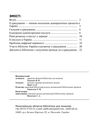 28
Е-урядування+бібліотеки = нові можливості громади
ЗМІСТ:
Вступ ............................................................................................ 3
Е-урядування — чинник посилення демократичних процесів в
Україні ......................................................................................... 3
Складові е-урядування ............................................................... 6
Електронні адміністративні послуги ........................................ 6
Рівні розвитку е-послуг у державі ........................................... 10
Е-послуги в Україні .................................................................... 11
Проблема цифрової нерівності .................................................. 18
Участь бібліотек України в розвитку е-урядування ................ 20
Діяльність бібліотеки з долучення громади до е-урядування .. 22
Відповідальний
за випуск: директор обласної бібліотеки для юнацтва
Ткаченко Н. В.
Укладач: методист науково-методичного відділу
Мороз А. О.
Редактор: провідний бібліотекар відділу автоматизації бібліотечних процесів
Гервасьєва Т. М.
Комп’ютерне
макетування: завідувач відділу автоматизації бібліотечних процесів
Намесник С. А.
Миколаївська обласна бібліотека для юнацтва
т/ф: (0512) 37-62-33, е-mail: unbib.mk@gmail.com, unbib.mk.ua
54001, вул. Велика Морська, 92, м. Миколаїв, Україна
 