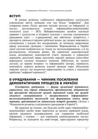 3
Е-урядування+бібліотеки = нові можливості громади
ВСТУП
В умовах розвитку глобального інформаційного суспільства
повсякденне життя громадян стає все більш “цифровим”. Для
створення нових, більш зручних методів доступу до інформації та
послуг, застосовуються сучасні інформаційно-комунікаційні
технології (далі — ІКТ). Найефективнішим засобом взаємодії
держави і суспільства в інтернеті сьогодні є система електронного
урядування (далі — е-урядування), яка забезпечує відкритість і
прозорість діяльності органів публічної влади, дає людині можливість
спілкуватися з владою без посередників, до мінімуму скоротивши
пряму взаємодію громадян і чиновників. Впровадження в Україні
даної системи відбувається не тільки на загальнодержавному, а й на
регіональному, місцевому рівнях. Це сприятиме децентралізації
влади, розширенню можливостей участі громадян в управлінні
державою, реалізації права населення окремої громади самостійно
вирішувати питання місцевого значення. Бібліотеки, як пункти
доступу до мережі Інтернет та інформаційні центри, отримують
можливість сприяти розвитку власної громади через збільшення
переліку послуг, що надаються користувачам та участь у подоланні
проблеми “цифрової нерівності”.
Е-УРЯДУВАННЯ — ЧИННИК ПОСИЛЕННЯ
ДЕМОКРАТИЧНИХ ПРОЦЕСІВ В УКРАЇНІ
Електронне урядування — форма організації державного
управління, яка сприяє підвищенню ефективності, відкритості
та прозорості діяльності органів державної влади та органів
місцевого самоврядування з використанням інформаційно-
телекомунікаційних технологій для формування нового типу
держави, орієнтованої на задоволення потреб громадян. (Згідно з
“Концепцією розвитку електронного урядування в Україні”).
На практиці це означає, що будь-яка особа через інформаційно-
комунікаційні засоби може звертатися до органів державної влади,
органів місцевого самоврядування для одержання необхідної
інформації, і головне — для отримання адміністративних послуг.
Наприклад, не відходячи від комп’ютера, зареєструвати юридичну
 