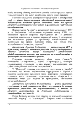 4
Е-урядування+бібліотеки = нові можливості громади
особу, земельну ділянку, посвідчити договір купівлі-продажу, оренди
тощо, витрачаючи при цьому якнайменше часу та інших ресурсів.
Головною складовою електронного урядування є електронний
уряд — єдина інфраструктура міжвідомчої автоматизованої
інформаційної взаємодії органів державної влади та органів
місцевого самоврядування між собою, з громадянами і суб’єктами
господарювання.
Вперше термін “е-уряд” (e-government) було застосовано у 1997
р. за ініціативою Національного наукового фонду США для
визначення процесу широкого впровадження ІКТ у державне
управління, насамперед, в органах виконавчої влади. У подальшому
для визначення реформ у публічному адмініструванні, які
охоплювали всі органи публічної влади, цей термін було
модернізовано в “електронну державу”.
Електронна держава (е-держава) — використання ІКТ у
державному секторі з метою покращення доступу до інформації,
надання публічних послуг, підвищення ефективності
адміністративного апарату та заохочення до участі громадян у
процесі ухвалення політичних рішень.
Е-держава охоплює виконавчу гілку влади (“е-уряд”),
законодавчу (“е-парламент”), судову (“е-правосуддя”), інститути
громадянського суспільства та всю систему взаємовідносин між
суб’єктами публічної політики (“е-управління”).
У “Концепції розвитку електронного урядування в Україні”
зазначено, що “метою впровадження е-урядування в Україні є
розвиток електронної демократії задля досягнення європейських
стандартів якості електронних державних послуг, відкритості та
прозорості влади для людини та громадянина, громадських
організацій, бізнесу.”
Електронна демократія (е-демократія) — форма організації
суспільства, за якої громадяни та бізнес залучаються до процесу
державного управління та державотворення, а також до
місцевого самоуправління за допомогою інформаційних і
комунікаційних технологій.
Серед фахівців існують різні підходи до взаємодії популярних
концепцій “е-уряду” та “е-демократії”. Зокрема деякі дослідники
 
