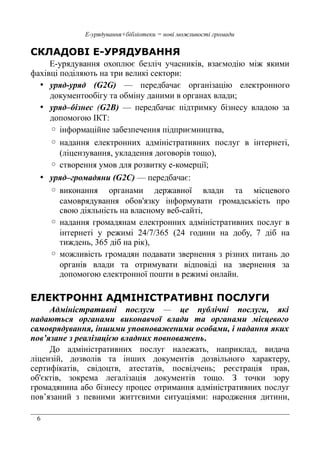 6
Е-урядування+бібліотеки = нові можливості громади
СКЛАДОВІ Е-УРЯДУВАННЯ
Е-урядування охоплює безліч учасників, взаємодію між якими
фахівці поділяють на три великі сектори:
• уряд-уряд (G2G) — передбачає організацію електронного
документообігу та обміну даними в органах влади;
• уряд–бізнес (G2B) — передбачає підтримку бізнесу владою за
допомогою ІКТ:
◦ інформаційне забезпечення підприємництва,
◦ надання електронних адміністративних послуг в інтернеті,
(ліцензування, укладення договорів тощо),
◦ створення умов для розвитку е-комерції;
• уряд–громадяни (G2C) — передбачає:
◦ виконання органами державної влади та місцевого
самоврядування обов'язку інформувати громадськість про
свою діяльність на власному веб-сайті,
◦ надання громадянам електронних адміністративних послуг в
інтернеті у режимі 24/7/365 (24 години на добу, 7 діб на
тиждень, 365 діб на рік),
◦ можливість громадян подавати звернення з різних питань до
органів влади та отримувати відповіді на звернення за
допомогою електронної пошти в режимі онлайн.
ЕЛЕКТРОННІ АДМІНІСТРАТИВНІ ПОСЛУГИ
Адміністративні послуги — це публічні послуги, які
надаються органами виконавчої влади та органами місцевого
самоврядування, іншими уповноваженими особами, і надання яких
пов’язане з реалізацією владних повноважень.
До адміністративних послуг належать, наприклад, видача
лiцензiй, дозволів та інших документів дозвільного характеру,
сертифiкатiв, свідоцтв, атестатів, посвідчень; реєстрація прав,
об'єктів, зокрема легалізація документів тощо. З точки зору
громадянина або бізнесу процес отримання адміністративних послуг
пов’язаний з певними життєвими ситуаціями: народження дитини,
 