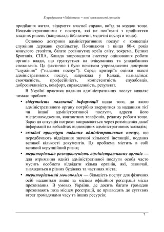 7
Е-урядування+бібліотеки = нові можливості громади
придбання житла, відкриття власної справи, виїзд за кордон тощо.
Неадміністративними є послуги, які не пов’язані з прийняттям
владних рішень (наприклад: бібліотечні, медичні послуги тощо).
Основою доктрини адміністративних послуг є концепція
служіння держави суспільству. Починаючи з кінця 80-х років
минулого століття, багато розвинутих країн світу, зокрема, Велика
Британія, США, Канада запровадили систему оцінювання роботи
органів влади, що ґрунтується на очікуваннях та уподобаннях
споживачів. Це фактично і було початком упровадження доктрини
“служіння” (“надання послуг”). Серед критеріїв оцінки якості
адміністративних послуг, наприклад у Канаді, називалися:
своєчасність, професійність, компетентність службовців,
доброзичливість, комфорт, справедливість, результат.
В Україні практика надання адміністративних послуг виявляє
чимало проблем:
• відсутність належної інформації щодо того, до якого
адміністративного органу потрібно звернутися за наданням тієї
чи іншої адміністративної послуги, адреси його
місцезнаходження, контактних телефонів, режиму роботи тощо.
Зараз ця ситуація потрохи виправляється через розміщення даної
інформації на вебсайтах відповідних адміністративних закладів;
• складні процедури надання адміністративних послуг, що
передбачають відвідання значної кількості інстанцій, подання
великої кількості документів. Ця проблема містить в собі
великий корупційний ризик;
• територіальна розпорошеність адміністративних органів —
для отримання однієї адміністративної послуги особа часто
мусить особисто відвідати кілька органів, які, зазвичай,
знаходяться в різних будівлях та частинах міста;
• територіальний монополізм — більшість послуг для фізичних
осіб надаються лише за місцем офіційної реєстрації місця
проживання. В умовах України, де досить багато громадян
проживають поза місцем реєстрації, це призводить до суттєвих
втрат громадянами часу та інших ресурсів;
 