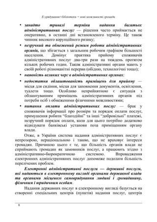 8
Е-урядування+бібліотеки = нові можливості громади
• занадто тривалі терміни надання багатьох
адміністративних послуг — рішення часто приймається не
оперативно, в останні дні встановленого терміну. Це також
чинник високого корупційного ризику;
• незручний та обмежений режим роботи адміністративних
органів, що збігається з загальним робочим графіком більшості
населення. Домінує практика прийому споживачів
адміністративних послуг два-три рази на тиждень протягом
кількох робочих годин. Також адміністративні органи мають у
своїй роботі різноманітні перерви (обідню, технологічні тощо);
• наявність великих черг в адміністративних органах;
• недостатня облаштованість приміщень для прийому —
місця для сидіння, місця для заповнення документів, освітлення,
туалети тощо. Особливо неприйнятною є ситуація з
облаштуванням приміщень адміністративних органів під
потреби осіб з обмеженими фізичними можливостями;
• питання оплати адміністративних послуг — брак у
споживачів інформації про розміри та порядок оплати послуг,
примушення робити “благодійні” та інші “добровільні” платежі,
незручний порядок оплати, коли для цього потрібно додатково
відвідувати банківські установи поза приміщенням органу
влади.
Отже, в України система надання адміністративних послуг є
непрозорою, нераціональною і такою, що не враховує інтереси
громадян. Причиною цього є те, що більшість органів влади не
сприймають громадян як замовників послуг, а працюють згідно з
адміністративно-бюрократичною системою. Впровадження
електронних адміністративних послуг допоможе подолати більшість
перелічених проблем.
Електронні адміністративні послуги — державні послуги,
які надаються в електронному вигляді органами державної влади
та органами місцевого самоврядування людині і громадянину,
фізичним і юридичним особам.
Надання державних послуг в електронному вигляді базується на
створенні спеціальних центрів (пунктів) надання послуг, центрів
 