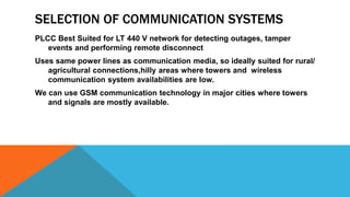 SELECTION OF COMMUNICATION SYSTEMS
PLCC Best Suited for LT 440 V network for detecting outages, tamper
events and performing remote disconnect
Uses same power lines as communication media, so ideally suited for rural/
agricultural connections,hilly areas where towers and wireless
communication system availabilities are low.
We can use GSM communication technology in major cities where towers
and signals are mostly available.
 