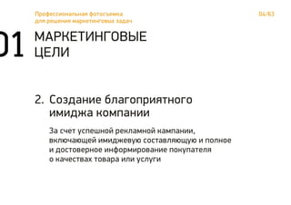 04/63Профессиональная фотосъемка
для решения маркетинговых задач
01 МАРКЕТИНГОВЫЕ
ЦЕЛИ
Создание благоприятного
имиджа компании
За счет успешной рекламной кампании,
включающей имиджевую составляющую и полное
и достоверное информирование покупателя
о качествах товара или услуги
2.
 