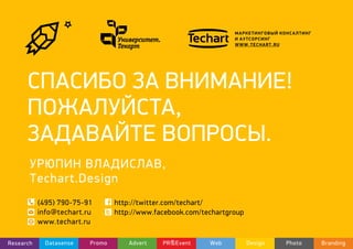 МАРКЕТИНГОВЫЙ КОНСАЛТИНГ
И АУТСОРСИНГ
WWW.TECHART.RU
СПАСИБО ЗА ВНИМАНИЕ!
ПОЖАЛУЙСТА,
ЗАДАВАЙТЕ ВОПРОСЫ.
(495) 790-75-91
info@techart.ru
www.techart.ru
http://twitter.com/techart/
http://www.facebook.com/techartgroup
DatasenseResearch Promo Advert PR&Event Web Design Photo Branding
УРЮПИН ВЛАДИСЛАВ,
Techart.Design
 