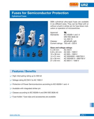 www.siba.de
URZ
URZ 1
SICHERUNGEN/FUSES
Fuses for Semiconductor Protection
Cylindrical Fuses
̈̈̈̈ High interrupting rating up to 300 kA
̈̈̈̈ Voltage rating AC 250 V to AC 1000 V
̈̈̈̈ Protection of Power Semiconductors according to IEC 60269-1 and -4
̈̈̈̈ Available with integrated striker pin
̈̈̈̈ Classes according to IEC 60269-4 and DIN VDE 0636-40
̈̈̈̈ Fuse-holder / fuse-clips and accessories are available
Features / Benefits
SIBA cylindrical ultra-rapid fuses are available
in six different sizes. They can be fitted with or
without a built-in striker pin for fuse blown indi-
cation or operation of microswitches.
Approval:
Standards: IEC 60269-1 and -4
DIN VDE 0636-40
UL 248-13
Classes: gR/aR/gRL (gS)
Current ratings: 100 mA – 250 A
Sizes and voltage ratings:
5 x 20 mm: AC 250 V
6.35 x 32 mm: AC 500 – 1000 V
10 x 38 mm: AC 600 – 1000 V
14 x 51 mm: AC 500/600V – 690/700 V
22 x 58 mm: AC 500/600 V – 690/700 V
27 x 60 mm: AC 660 V – 1000 V
ȭ
 