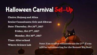 Halloween Carnival Set-Up
Chairs: Hojung and Alina
Senior Consultants: Eric and Jihwan
Date: Thursday, Oct 26th, 2017
Friday, Oct 27th, 2017
Monday, Oct 30th, 2017
Time: Afterschool
Where: Science Lab Note:You cannot volunteer on the 27th if you
will be volunteering for the Bonsor Big Boo!
 