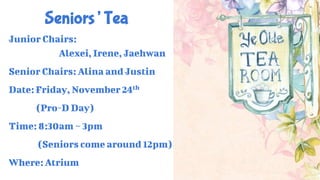 Seniors’ Tea
Junior Chairs:
Alexei, Irene, Jaehwan
Senior Chairs: Alina and Justin
Date: Friday, November 24th
(Pro-D Day)
Time: 8:30am ~ 3pm
(Seniors come around 12pm)
Where: Atrium
 