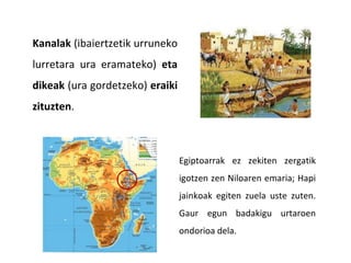 Kanalak (ibaiertzetik urruneko
lurretara ura eramateko) eta
dikeak (ura gordetzeko) eraiki
zituzten.
Egiptoarrak ez zekiten zergatik
igotzen zen Niloaren emaria; Hapi
jainkoak egiten zuela uste zuten.
Gaur egun badakigu urtaroen
ondorioa dela.
 