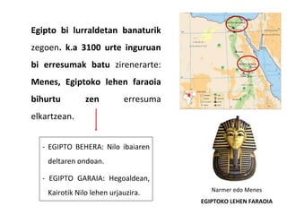 Egipto bi lurraldetan banaturik
zegoen. k.a 3100 urte inguruan
bi erresumak batu zirenerarte:
Menes, Egiptoko lehen faraoia
bihurtu zen erresuma
elkartzean.
Narmer edo Menes
EGIPTOKO LEHEN FARAOIA
- EGIPTO BEHERA: Nilo ibaiaren
deltaren ondoan.
- EGIPTO GARAIA: Hegoaldean,
Kairotik Nilo lehen urjauzira.
 
