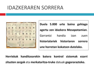 IDAZKERAREN SORRERA
Duela 5.000 urte baino gehiago
agertu zen idazkera Mesopotamian.
Garrantzi handia izan zuen
historialariek historiaren sorrera
une horretan kokatzen dutelako.
Herrixkak handitzearekin batera kontrol sistemak ezarri
zituzten zergak eta merkataritza-truke datuak gogorarazteko.
 